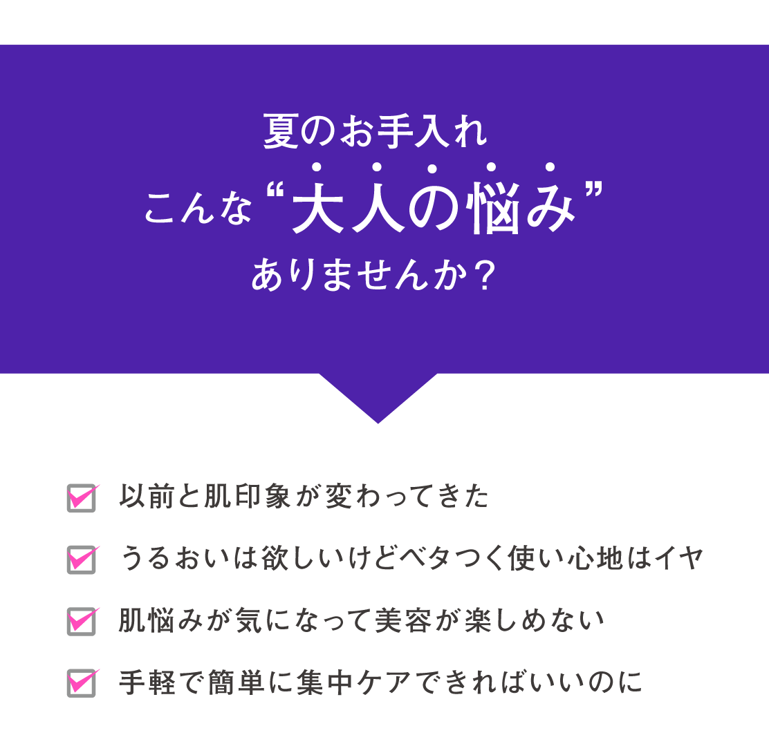 夏のお手入れこんな“大人の悩み”ありませんか？
以前と肌印象が変わってきた
うるおいは欲しいけどベタつく使い心地はイヤ
肌悩みが気になって美容が楽しめない
手軽で簡単に集中ケアできればいいのに