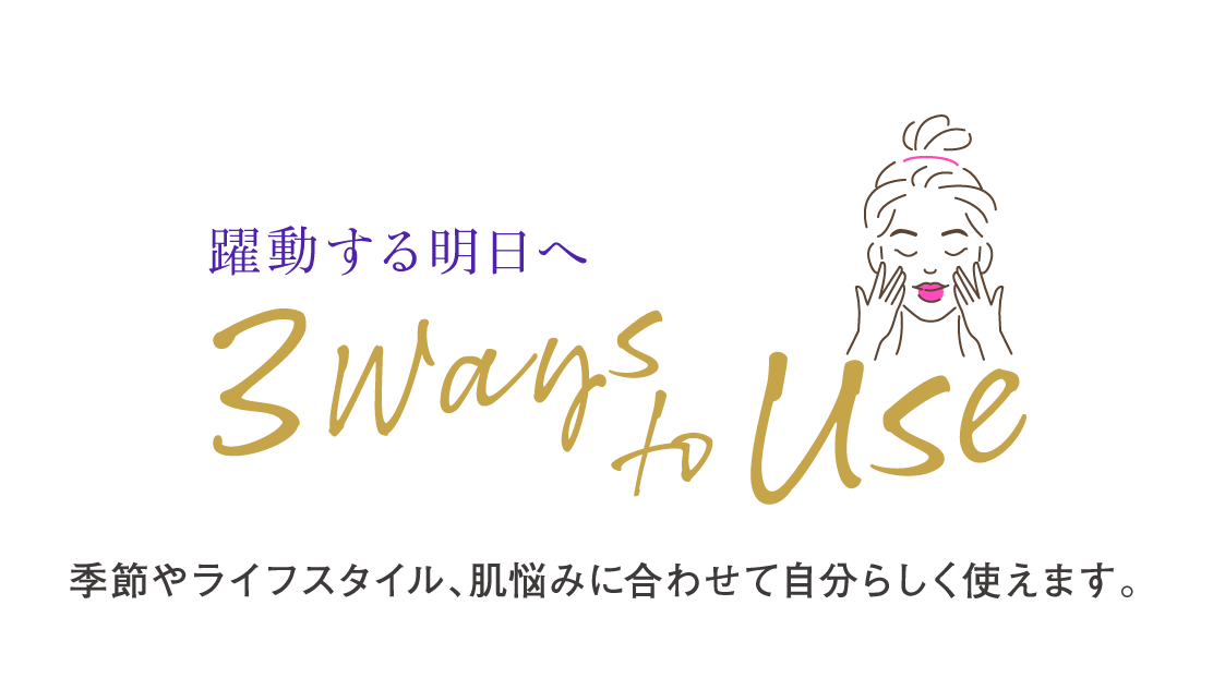 躍動する明日へ／3WAYS to USE／季節やライフスタイル、肌悩みに合わせて自分らしく使えます。